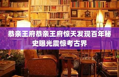 恭亲王府恭亲王府惊天发现百年秘史曝光震惊考古界