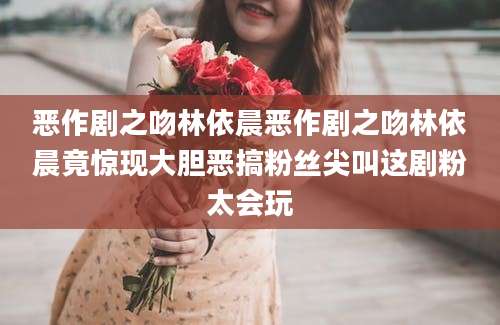 恶作剧之吻林依晨恶作剧之吻林依晨竟惊现大胆恶搞粉丝尖叫这剧粉太会玩