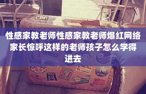 性感家教老师性感家教老师爆红网络家长惊呼这样的老师孩子怎么学得进去