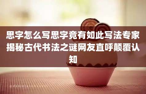 思字怎么写思字竟有如此写法专家揭秘古代书法之谜网友直呼颠覆认知