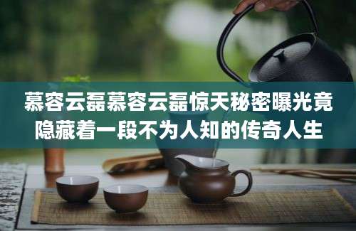 慕容云磊慕容云磊惊天秘密曝光竟隐藏着一段不为人知的传奇人生