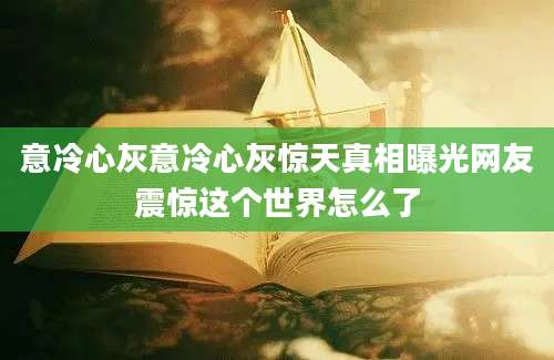 意冷心灰意冷心灰惊天真相曝光网友震惊这个世界怎么了