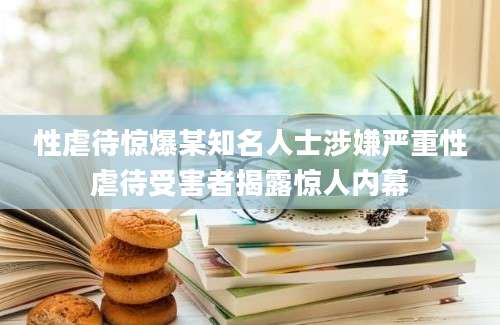 性虐待惊爆某知名人士涉嫌严重性虐待受害者揭露惊人内幕