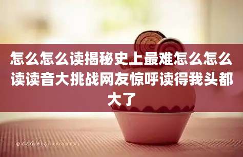 怎么怎么读揭秘史上最难怎么怎么读读音大挑战网友惊呼读得我头都大了