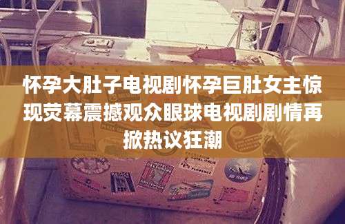 怀孕大肚子电视剧怀孕巨肚女主惊现荧幕震撼观众眼球电视剧剧情再掀热议狂潮