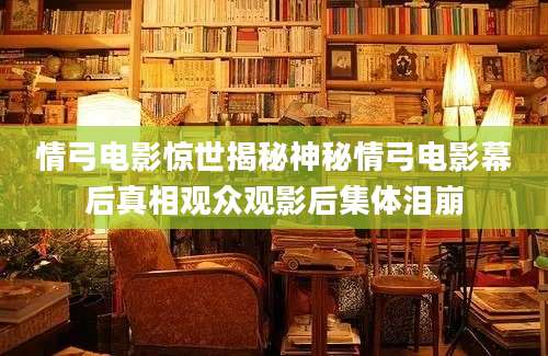 情弓电影惊世揭秘神秘情弓电影幕后真相观众观影后集体泪崩