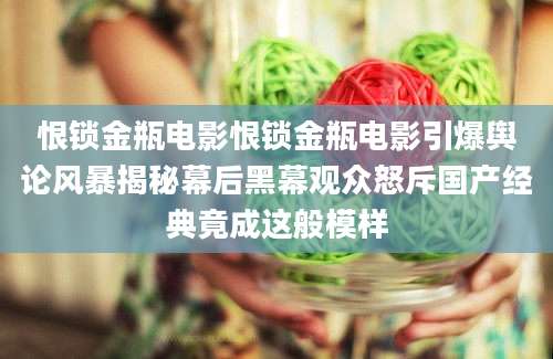 恨锁金瓶电影恨锁金瓶电影引爆舆论风暴揭秘幕后黑幕观众怒斥国产经典竟成这般模样