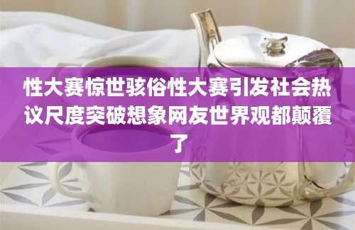 性大赛惊世骇俗性大赛引发社会热议尺度突破想象网友世界观都颠覆了