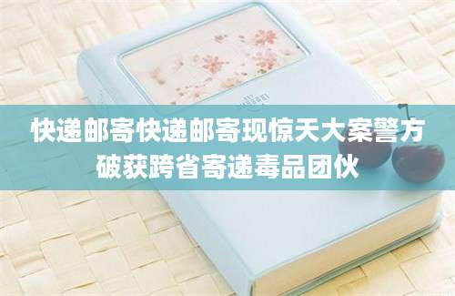 快递邮寄快递邮寄现惊天大案警方破获跨省寄递毒品团伙