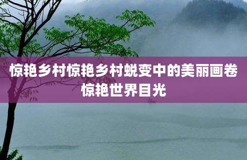 惊艳乡村惊艳乡村蜕变中的美丽画卷惊艳世界目光