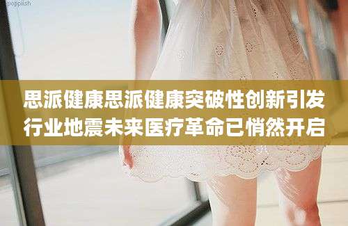 思派健康思派健康突破性创新引发行业地震未来医疗革命已悄然开启
