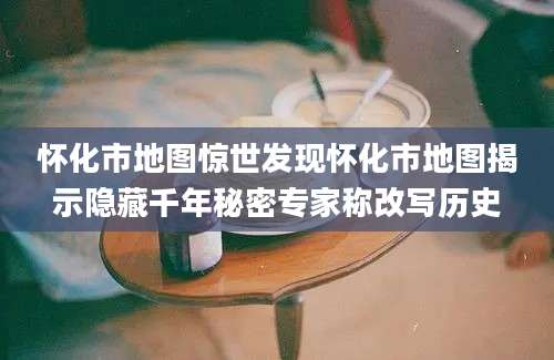 怀化市地图惊世发现怀化市地图揭示隐藏千年秘密专家称改写历史