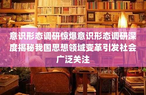 意识形态调研惊爆意识形态调研深度揭秘我国思想领域变革引发社会广泛关注