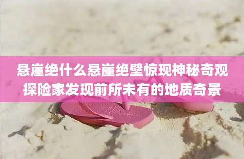 悬崖绝什么悬崖绝壁惊现神秘奇观探险家发现前所未有的地质奇景