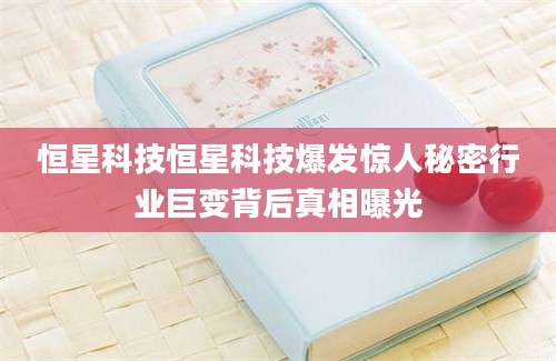 恒星科技恒星科技爆发惊人秘密行业巨变背后真相曝光