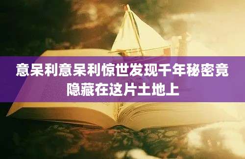 意呆利意呆利惊世发现千年秘密竟隐藏在这片土地上