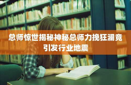 总师惊世揭秘神秘总师力挽狂澜竟引发行业地震
