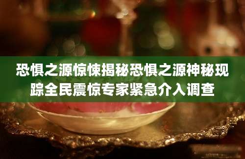 恐惧之源惊悚揭秘恐惧之源神秘现踪全民震惊专家紧急介入调查