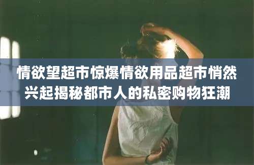 情欲望超市惊爆情欲用品超市悄然兴起揭秘都市人的私密购物狂潮