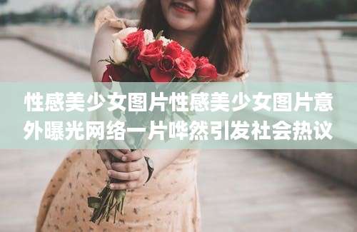 性感美少女图片性感美少女图片意外曝光网络一片哗然引发社会热议