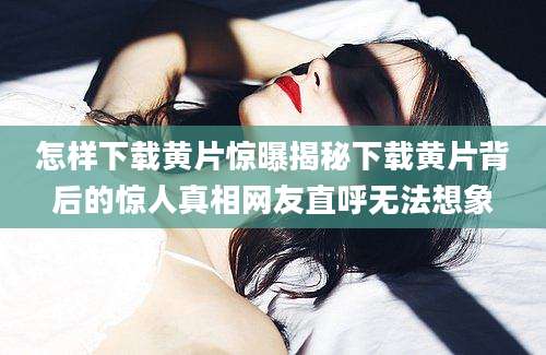 怎样下载黄片惊曝揭秘下载黄片背后的惊人真相网友直呼无法想象