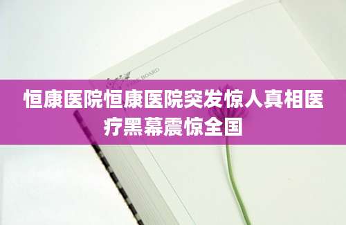 恒康医院恒康医院突发惊人真相医疗黑幕震惊全国