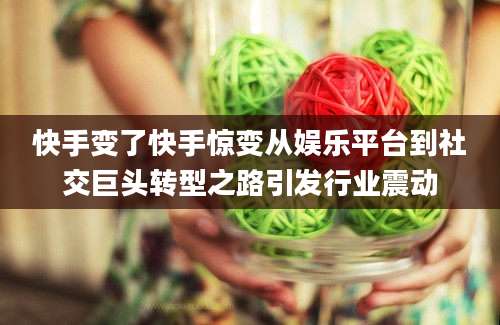 快手变了快手惊变从娱乐平台到社交巨头转型之路引发行业震动