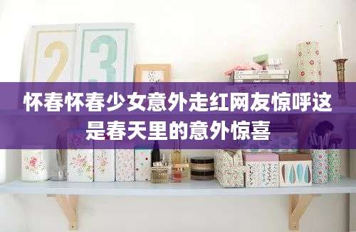 怀春怀春少女意外走红网友惊呼这是春天里的意外惊喜
