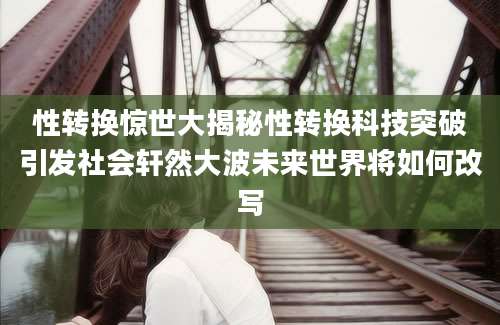 性转换惊世大揭秘性转换科技突破引发社会轩然大波未来世界将如何改写