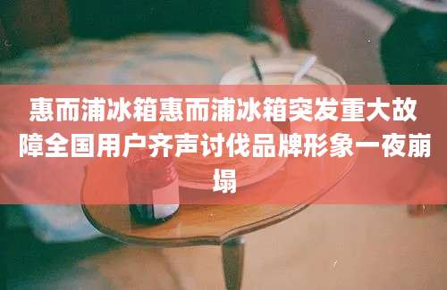 惠而浦冰箱惠而浦冰箱突发重大故障全国用户齐声讨伐品牌形象一夜崩塌