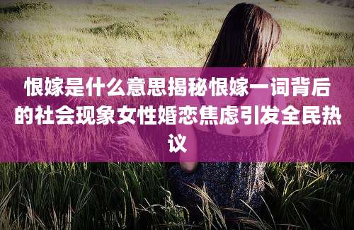 恨嫁是什么意思揭秘恨嫁一词背后的社会现象女性婚恋焦虑引发全民热议