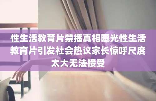 性生活教育片禁播真相曝光性生活教育片引发社会热议家长惊呼尺度太大无法接受