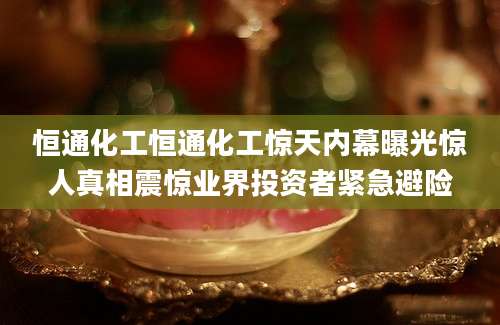 恒通化工恒通化工惊天内幕曝光惊人真相震惊业界投资者紧急避险