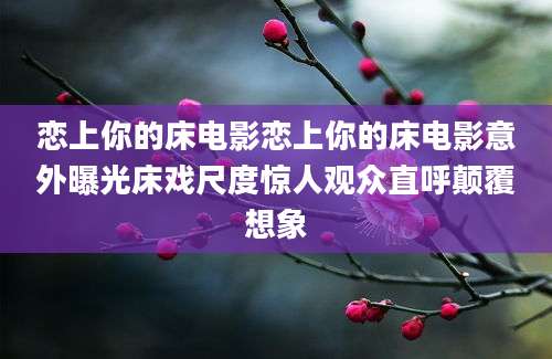 恋上你的床电影恋上你的床电影意外曝光床戏尺度惊人观众直呼颠覆想象