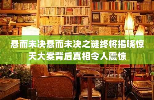 悬而未决悬而未决之谜终将揭晓惊天大案背后真相令人震惊