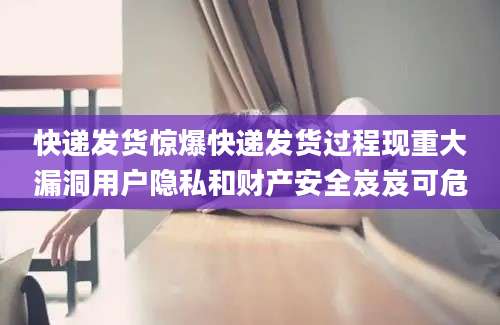 快递发货惊爆快递发货过程现重大漏洞用户隐私和财产安全岌岌可危