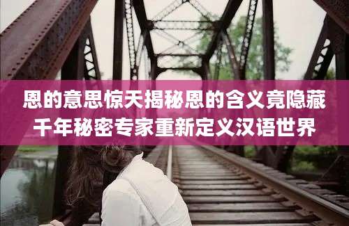 恩的意思惊天揭秘恩的含义竟隐藏千年秘密专家重新定义汉语世界