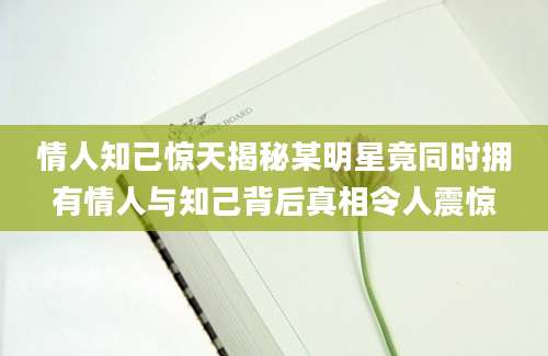 情人知己惊天揭秘某明星竟同时拥有情人与知己背后真相令人震惊