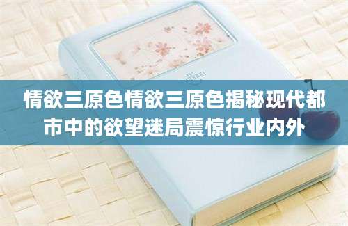 情欲三原色情欲三原色揭秘现代都市中的欲望迷局震惊行业内外