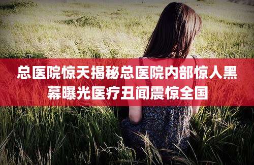 总医院惊天揭秘总医院内部惊人黑幕曝光医疗丑闻震惊全国