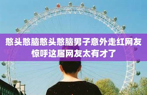 憨头憨脑憨头憨脑男子意外走红网友惊呼这届网友太有才了