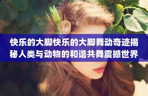 快乐的大脚快乐的大脚舞动奇迹揭秘人类与动物的和谐共舞震撼世界