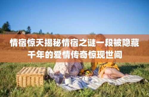 情宿惊天揭秘情宿之谜一段被隐藏千年的爱情传奇惊现世间