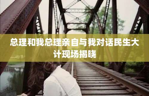 总理和我总理亲自与我对话民生大计现场揭晓