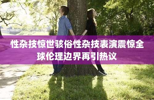 性杂技惊世骇俗性杂技表演震惊全球伦理边界再引热议