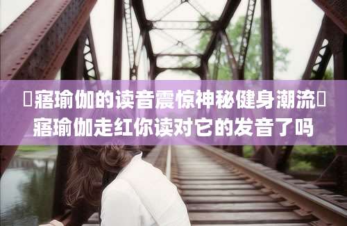 悎寤瑜伽的读音震惊神秘健身潮流悎寤瑜伽走红你读对它的发音了吗