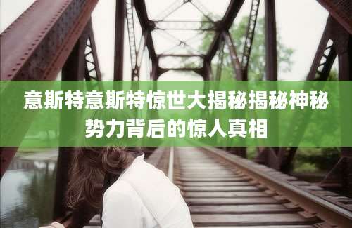 意斯特意斯特惊世大揭秘揭秘神秘势力背后的惊人真相