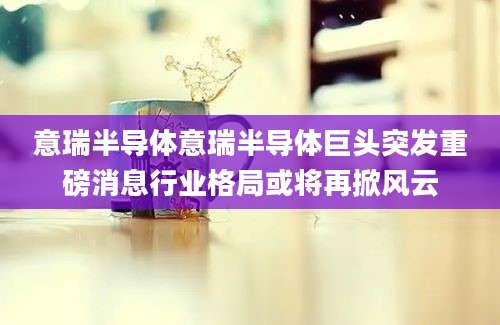 意瑞半导体意瑞半导体巨头突发重磅消息行业格局或将再掀风云