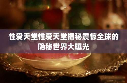 性爱天堂性爱天堂揭秘震惊全球的隐秘世界大曝光