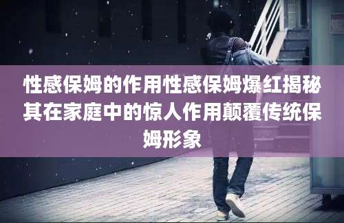 性感保姆的作用性感保姆爆红揭秘其在家庭中的惊人作用颠覆传统保姆形象